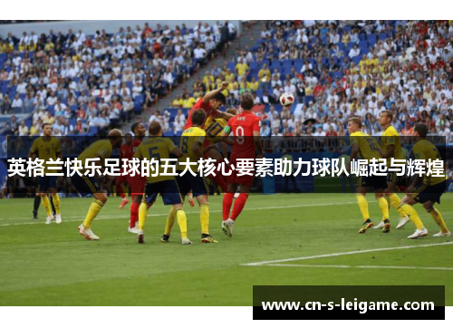 英格兰快乐足球的五大核心要素助力球队崛起与辉煌 英格兰快乐足球的五大核心要素助力球队崛起与辉煌
