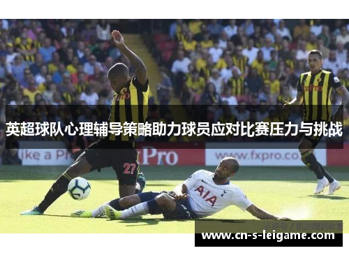 英超球队心理辅导策略助力球员应对比赛压力与挑战