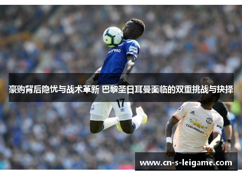 豪购背后隐忧与战术革新 巴黎圣日耳曼面临的双重挑战与抉择