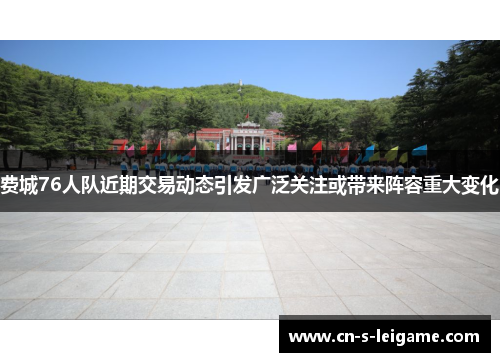 费城76人队近期交易动态引发广泛关注或带来阵容重大变化