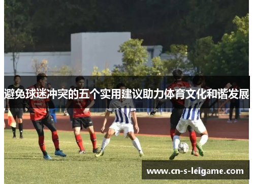 避免球迷冲突的五个实用建议助力体育文化和谐发展 避免球迷冲突的五个实用建议助力体育文化和谐发展