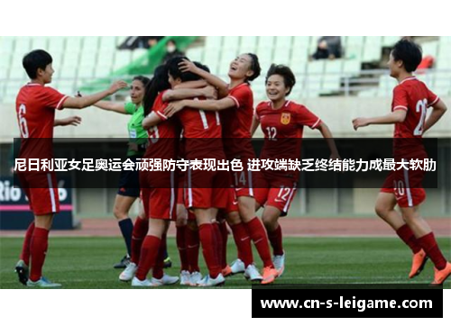 尼日利亚女足奥运会顽强防守表现出色 进攻端缺乏终结能力成最大软肋 尼日利亚女足奥运会顽强防守表现出色 进攻端缺乏终结能力成最大软肋