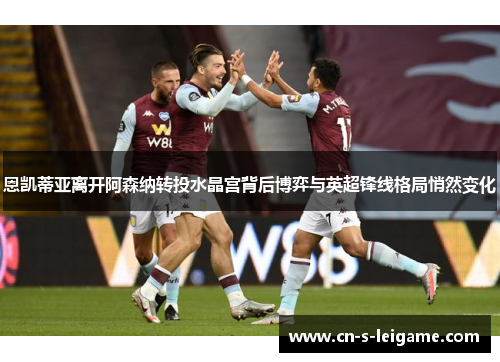 恩凯蒂亚离开阿森纳转投水晶宫背后博弈与英超锋线格局悄然变化