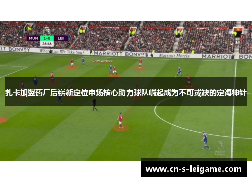 扎卡加盟药厂后崭新定位中场核心助力球队崛起成为不可或缺的定海神针