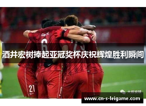 酒井宏树捧起亚冠奖杯庆祝辉煌胜利瞬间 酒井宏树捧起亚冠奖杯庆祝辉煌胜利瞬间