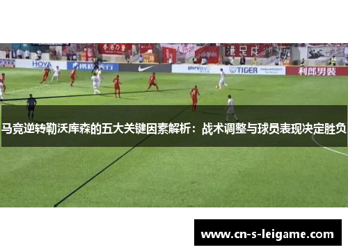 马竞逆转勒沃库森的五大关键因素解析:战术调整与球员表现决定胜负 马竞逆转勒沃库森的五大关键因素解析:战术调整与球员表现决定胜负